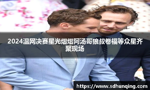 非凡娱乐2024温网决赛星光熠熠阿汤哥狼叔卷福等众星齐聚现场
