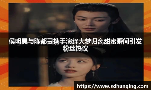 侯明昊与陈都灵携手演绎大梦归离甜蜜瞬间引发粉丝热议