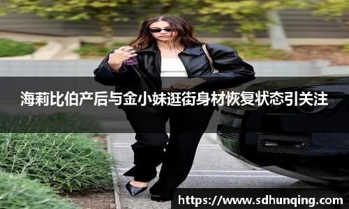 海莉比伯产后与金小妹逛街身材恢复状态引关注